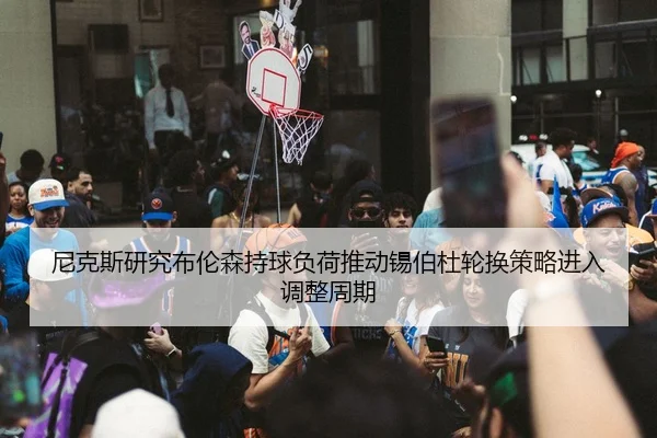 尼克斯研究布伦森持球负荷推动锡伯杜轮换策略进入调整周期